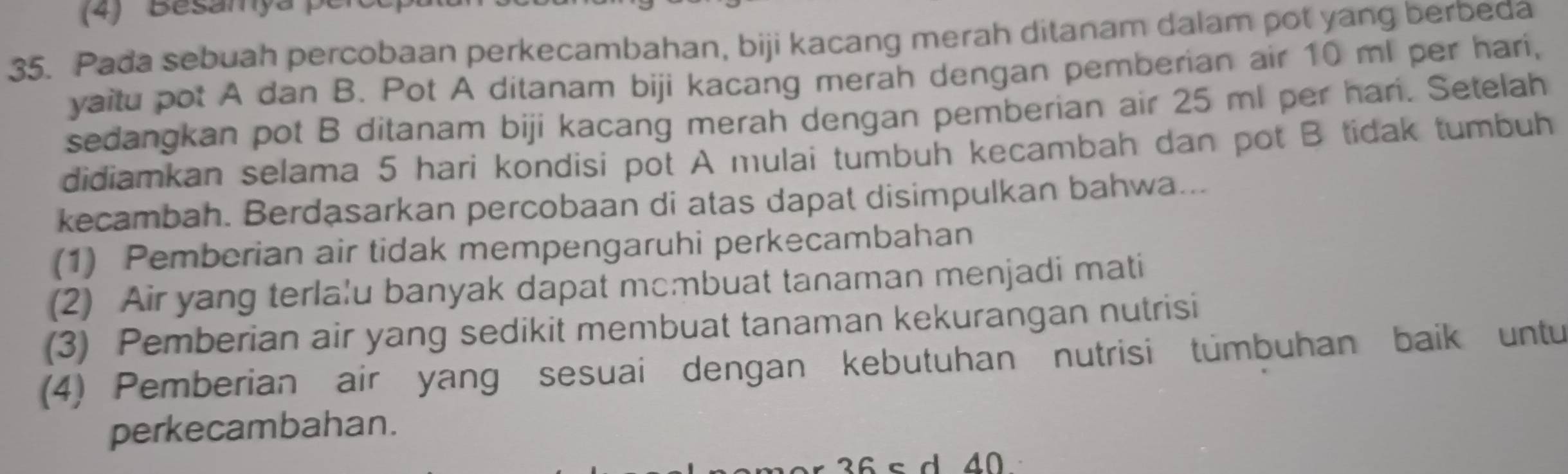 Pada sebuah percobaan perkecambahan, biji kacang merah ditanam dalam pot yang berbeda
yaitu pot A dan B. Pot A ditanam biji kacang merah dengan pemberian air 10 ml per hari,
sedangkan pot B ditanam biji kacang merah dengan pemberian air 25 ml per hari. Setelah
didiamkan selama 5 hari kondisi pot A mulai tumbuh kecambah dan pot B tidak tumbuh
kecambah. Berdasarkan percobaan di atas dapat disimpulkan bahwa...
(1) Pemberian air tidak mempengaruhi perkecambahan
(2) Air yang terla'u banyak dapat mcmbuat tanaman menjadi mati
(3) Pemberian air yang sedikit membuat tanaman kekurangan nutrisi
(4) Pemberian air yang sesuai dengan kebutuhan nutrisi tümbuhan baik untu
perkecambahan.