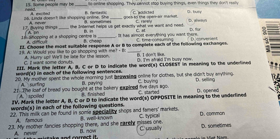 Some people may be _to online shopping. They cannot stop buying things, even things they don't really
need. D. busy
A. excited B. fantastic C. addicted
16. Linda doesn't like shopping online. She _goes to the open-air market. D. always
A. never B. sometimes C. rarely
17, Buying things _the Internet helps us get exactly what we want and need.
A. on B. in C. at D. for
18. Shopping at a shopping centre is _. It has almost everything you want there.
A. difficult B. cheap C. time-consuming D. convenient
II. Choose the most suitable response A or B to complete each of the following exchanges.
19. A: Would you like to go shopping with me? - B: _.
A. Hurry up! We'll be late for the lesson. B. I don't like.
C. I want some donuts. D. I'm afraid I'm busy now.
III. Mark the letter A, B, C or D to indicate the word(s) CLOSEST in meaning to the underlined
word(s) in each of the following sentences.
20. My mother spent the whole morning just browsing online for clothes, but she didn't buy anything.
A. surfing B. paying C. buying
D. selling
21. The loaf of bread you bought at the bakery expired five days ago.
A. spoiled B. finished C. started D. opened
IV. Mark the letter A, B, C or D to indicate the word(s) OPPOSITE in meaning to the underlined
words(s) in each of the following questions.
22. This milk can be found in some speciality shops and famers' markets.
A. famous B. well-known C. typical D. common
23. My mother fancies shopping there, and she rarely misses one.
A. never B. now C. usually D. sometimes
sta e and correct it. in Viet Nam.