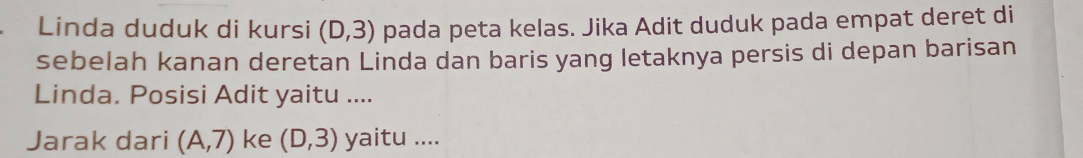 Linda duduk di kursi (D,3) pada peta kelas. Jika Adit duduk pada empat deret di 
sebelah kanan deretan Linda dan baris yang letaknya persis di depan barisan 
Linda. Posisi Adit yaitu .... 
Jarak dari (A,7) ke (D,3) yaitu ....