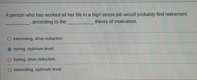 A person who has worked all her life in a high stress job would probably find retirement
_, according to the _theory of motivation.
interesting, drive reduction
boring, optimum level
boring, drive reduction
interesting, optimum level