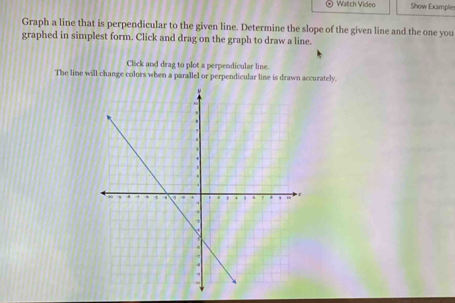 Watch Video Show Example 
Graph a line that is perpendicular to the given line. Determine the slope of the given line and the one you 
graphed in simplest form. Click and drag on the graph to draw a line. 
Click and drag to plot a perpendicular line. 
The line will change colors when a parallel or perpendicular line is drawn accurately.