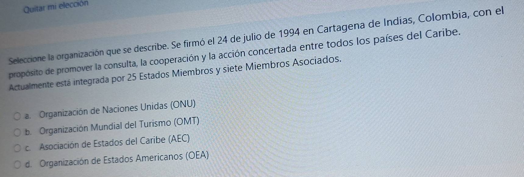 Quitar mi elección
Seleccione la organización que se describe. Se firmó el 24 de julio de 1994 en Cartagena de Indias, Colombia, con el
propósito de promover la consulta, la cooperación y la acción concertada entre todos los países del Caribe.
Actualmente está integrada por 25 Estados Miembros y siete Miembros Asociados.
a. Organización de Naciones Unidas (ONU)
b. Organización Mundial del Turismo (OMT)
c. Asociación de Estados del Caribe (AEC)
d. Organización de Estados Americanos (OEA)