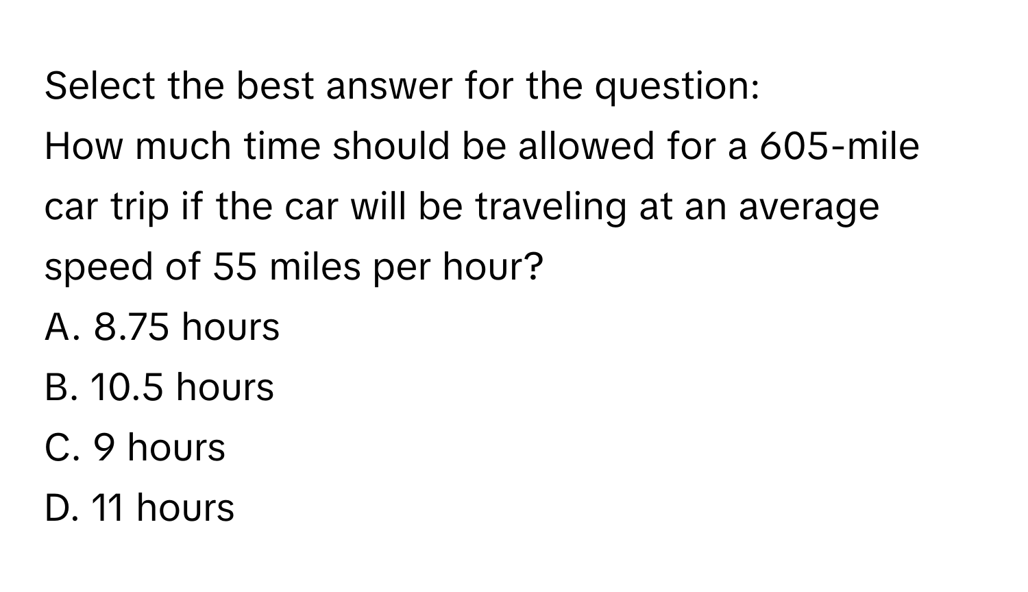 Select the best answer for the question:
How much time should be allowed for a 605-mile car trip if the car will be traveling at an average speed of 55 miles per hour?
A. 8.75 hours
B. 10.5 hours
C. 9 hours
D. 11 hours