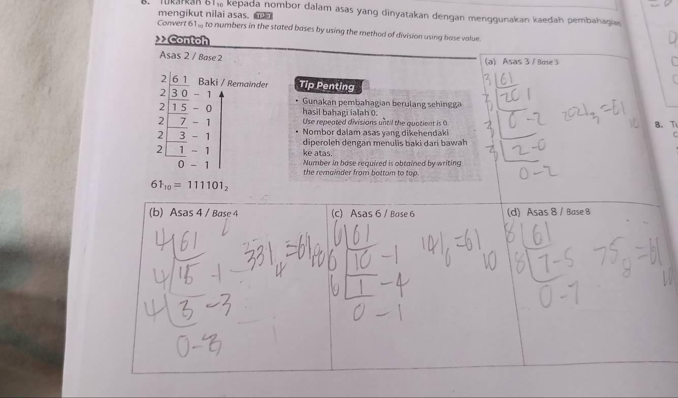 Jukarkan on kepada nombor dalam asas yang dinyatakan dengan menggunakan kaedah pembahagian
mengikut nilai asas. a
Convert 61 ‰ to numbers in the stated bases by using the method of division using base value.
Contoh 
Asas 2 / Base 2 (a) Asas 3 / Base 3
2 6 1 Baki / Remainder Tip Penting
2 3 0 - Gunakan pembahagian berulang sehingga
2 1 5 - 0 hasil bahagi ialah 0.
2 7 - 1 Use repeated divisions until the quotient is 0.
2 3 1 Nombor dalam asas yang dikehendaki 8 、 T
C
diperoleh dengan menulis baki dari bawah
2 1 - 1 ke atas.
0
Number in base required is obtained by writing
the remainder from bottom to top.
61_10=111101_2
(b) Asas 4 / Base 4 (c) Asas 6 / Base 6 (d) Asas 8 / Base 8