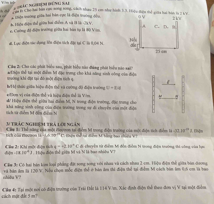 V/m trê
ch điệ # trÁC NGHIệM ĐÚNG SAI
Cầu 1: Cho hai bản cực song song, cách nhau 25 cm như hình 3.3. Hiệu điện thế giữa hai bản là 2
1 cé a. Điện trường giữa hai bản cực là điện trường đều. 
b. Hiệu điện thế giữa hai điểm A và B là -2kV.
c. Cường độ điện trường giữa hai bản tụ là 80 V/m.
d. Lực điện tác dụng lên điện tích đặt tại C là 0,04 N. 
Câu 2: Cho các phát biểu sau, phát biểu nào đúng phát biểu nào sai?
a/Điện thể tại một điểm M đặc trưng cho khả năng sinh công của điện
trường khi đặt tại đó một điện tích q.
b/Hệ thức giữa hiệu điện thế và cường độ điện trường U=E/d
c/Đơn vị của điện thế và hiệu điện thế là V/m. M N
d/ Hiệu điện thế giữa hai điểm M, N trong điện trường, đặc trưng cho
khả năng sinh công của điện trường trong sự di chuyền của một điện
tích từ điểm M đến điểm N
3/ tRÁC NGHIệM TRả lờI ngán
Câu 1: Thế năng của một êlectron tại điểm M trong điện trường của một điện tích điểm ldot a-32.10^(-19)J J. Điện
tích của êlectron là -1,6.10^(-19)C 2. Điện thể tại điểm M bằng bao nhiêu V?
Câu 2: Khi một điện tích q=+2.10^(-6)C di chuyền từ điểm M đến điểm N trong điện trường thì công của lực
điện -18.10^(-6)J. Hiệu điện thế giữa M và N là bao nhiêu V?
Câu 3: Có hai bản kim loại phẳng đặt song song với nhau và cách nhau 2 cm. Hiệu điện thế giữa bản dương
và bản âm là 120 V. Nếu chọn mốc điện thế ở bản âm thì điện thế tại điểm M cách bản âm 0,6 cm là bao
nhiêu V?
Câu 4: Tại một nơi có điện trường của Trái Đất là 114 V/m. Xác định điện thể theo đơn vị V tại một điểm
cách mặt đất 5 m?