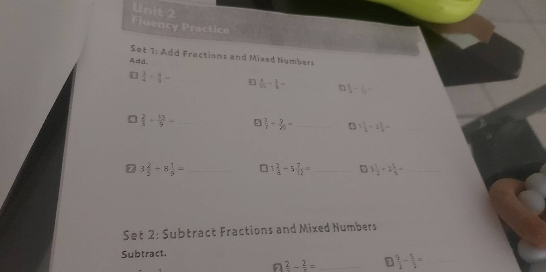 Fluency Practice 
Set 1: Add Fractions and Mixed Numbers 
Add.
 3/4 - 4/9 = _
 4/10 + 3/8 = _ 
D  8/9 + 1/12 =
_  2/3 + 13/9 =
9  3/7 + 9/20 = _ 
_ 1 1/3 / 2 3/4 =
7 3 2/5 +8 1/9 = _
1 3/8 -5 7/12 = _ 
D 3 1/2 / 2 5/6 = _ 
Set 2: Subtract Fractions and Mixed Numbers 
Subtract. 
n frac 2-frac 2= _ 
a  9/2 - 5/3 = _