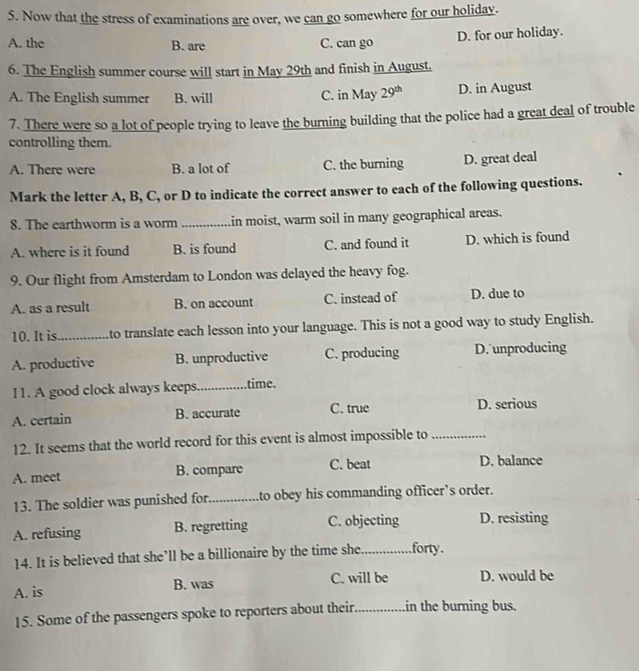 Now that the stress of examinations are over, we can go somewhere for our holiday.
A. the B. are C. can go D. for our holiday.
6. The English summer course will start in May 29th and finish in August.
A. The English summer B. will C. in May 29^(th) D. in August
7. There were so a lot of people trying to leave the burning building that the police had a great deal of trouble
controlling them.
A. There were B. a lot of C. the burning D. great deal
Mark the letter A, B, C, or D to indicate the correct answer to each of the following questions.
8. The earthworm is a worm_ in moist, warm soil in many geographical areas.
A. where is it found B. is found C. and found it D. which is found
9. Our flight from Amsterdam to London was delayed the heavy fog.
A. as a result B. on account C. instead of D. due to
10. It is._ to translate each lesson into your language. This is not a good way to study English.
A. productive B. unproductive C. producing D. unproducing
11. A good clock always keeps._ time.
A. certain B. accurate C. true
D. serious
12. It seems that the world record for this event is almost impossible to_
A. meet B. compare C. beat
D. balance
13. The soldier was punished for_ to obey his commanding officer’s order.
A. refusing B. regretting C. objecting
D. resisting
14. It is believed that she’ll be a billionaire by the time she_ forty.
A. is B. was C. will be D. would be
15. Some of the passengers spoke to reporters about their._ in the burning bus.