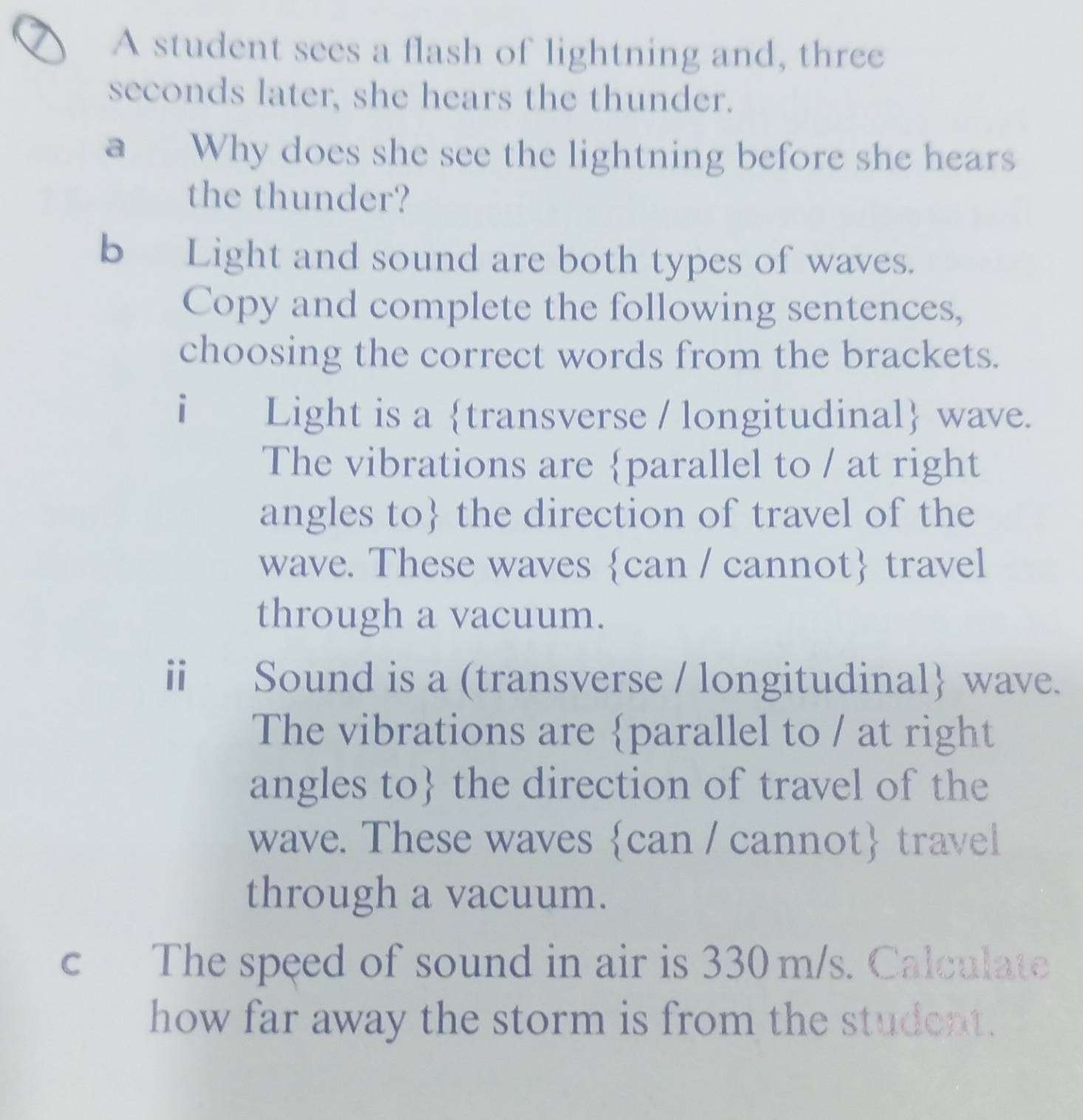 A student sees a flash of lightning and, three 
seconds later, she hears the thunder. 
a Why does she see the lightning before she hears 
the thunder? 
b Light and sound are both types of waves. 
Copy and complete the following sentences, 
choosing the correct words from the brackets. 
i Light is a transverse / longitudinal wave. 
The vibrations are parallel to / at right 
angles to the direction of travel of the 
wave. These waves can / cannot travel 
through a vacuum. 
ⅱ Sound is a (transverse / longitudinal wave. 
The vibrations are parallel to / at right 
angles to the direction of travel of the 
wave. These waves can / cannot travel 
through a vacuum. 
c The speed of sound in air is 330m/s. Calculate 
how far away the storm is from the student.