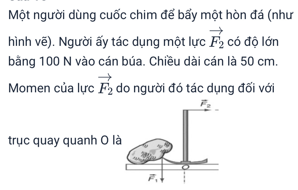 Một người dùng cuốc chim để bẩy một hòn đá (như
hình vẽ). Người ấy tác dụng một lực vector F_2 có độ lớn
bằng 100 N vào cán búa. Chiều dài cán là 50 cm.
Momen của lực vector F_2 do người đó tác dụng đối với
trục quay quanh 0 là