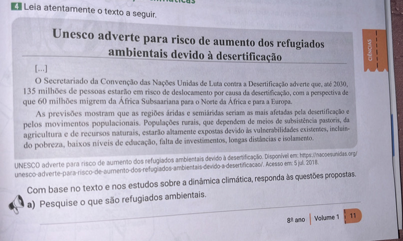 Leia atentamente o texto a seguir. 
Unesco adverte para risco de aumento dos refugiados 
_ 
ambientais devido à desertificação 
. 
[...] 
O Secretariado da Convenção das Nações Unidas de Luta contra a Desertificação adverte que, até 2030,
135 milhões de pessoas estarão em risco de deslocamento por causa da desertificação, com a perspectiva de 
que 60 milhões migrem da África Subsaariana para o Norte da África e para a Europa. 
As previsões mostram que as regiões áridas e semiáridas seriam as mais afetadas pela desertificação e 
pelos movimentos populacionais. Populações rurais, que dependem de meios de subsistência pastoris, da 
agricultura e de recursos naturais, estarão altamente expostas devido às vulnerabilidades existentes, incluin- 
do pobreza, baixos níveis de educação, falta de investimentos, longas distâncias e isolamento. 
UNESCO adverte para risco de aumento dos refugiados ambientais devido à desertificação. Disponível em: https://nacoesunidas.org/ 
unesco-adverte-para-risco-de-aumento-dos-refugiados-ambientais-devido-a-desertificacao/. Acesso em: 5 jul. 2018. 
Com base no texto e nos estudos sobre a dinâmica climática, responda às questões propostas. 
_ 
_ 
a) Pesquise o que são refugiados ambientais.
8^(_ circ) ano Volume 1 11