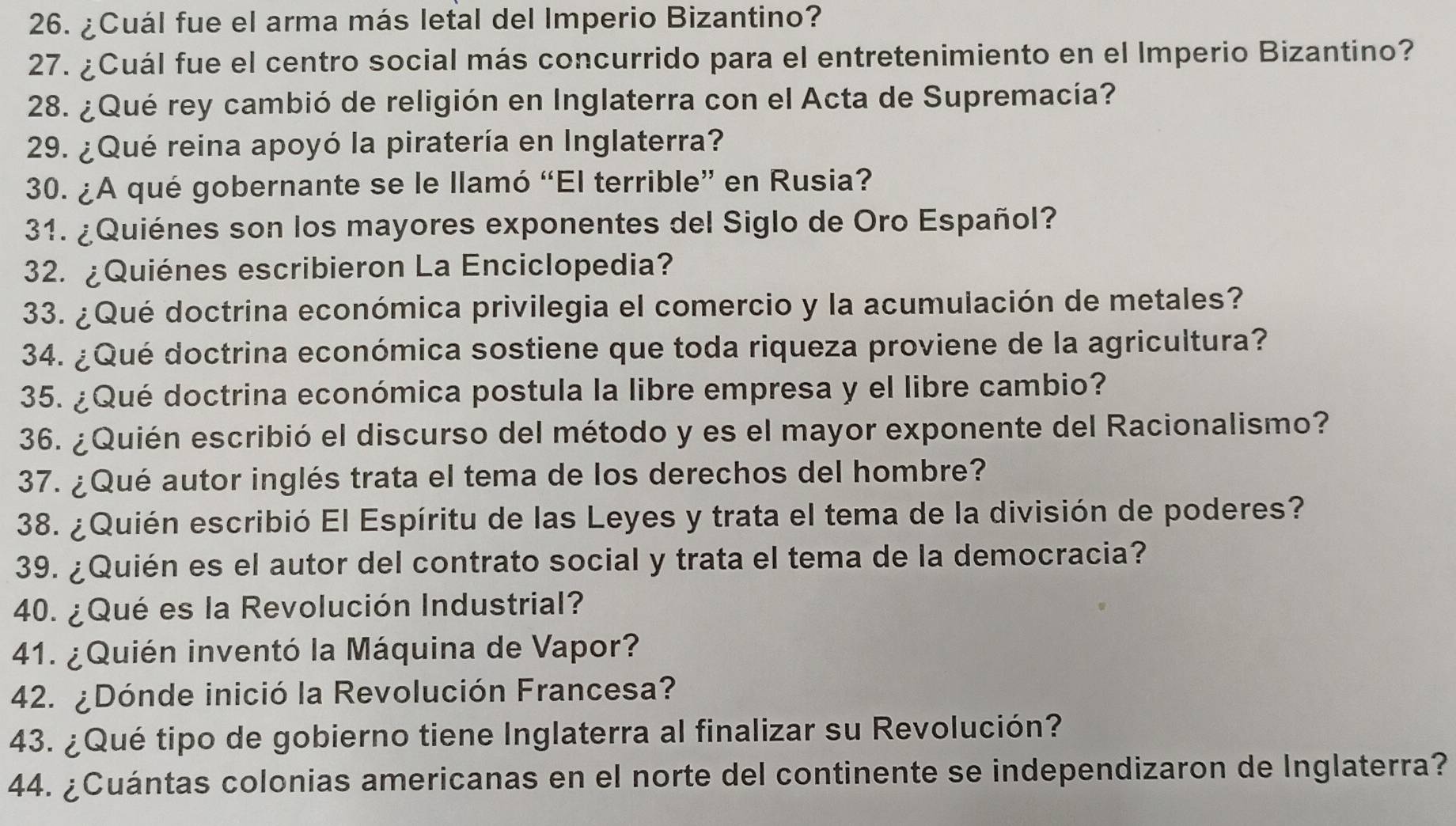 ¿Cuál fue el arma más letal del Imperio Bizantino? 
27. ¿Cuál fue el centro social más concurrido para el entretenimiento en el Imperio Bizantino? 
28. ¿Qué rey cambió de religión en Inglaterra con el Acta de Supremacía? 
29. ¿Qué reina apoyó la piratería en Inglaterra? 
30. ¿A qué gobernante se le llamó “El terrible” en Rusia? 
31. ¿Quiénes son los mayores exponentes del Siglo de Oro Español? 
32. ¿Quiénes escribieron La Enciclopedia? 
33. ¿Qué doctrina económica privilegia el comercio y la acumulación de metales? 
34. ¿Qué doctrina económica sostiene que toda riqueza proviene de la agricultura? 
35. ¿Qué doctrina económica postula la libre empresa y el libre cambio? 
36. ¿Quién escribió el discurso del método y es el mayor exponente del Racionalismo? 
37. ¿Qué autor inglés trata el tema de los derechos del hombre? 
38. ¿Quién escribió El Espíritu de las Leyes y trata el tema de la división de poderes? 
39. ¿Quién es el autor del contrato social y trata el tema de la democracia? 
40. ¿Qué es la Revolución Industrial? 
41. ¿Quién inventó la Máquina de Vapor? 
42. ¿Dónde inició la Revolución Francesa? 
43. ¿Qué tipo de gobierno tiene Inglaterra al finalizar su Revolución? 
44. ¿Cuántas colonias americanas en el norte del continente se independizaron de Inglaterra?