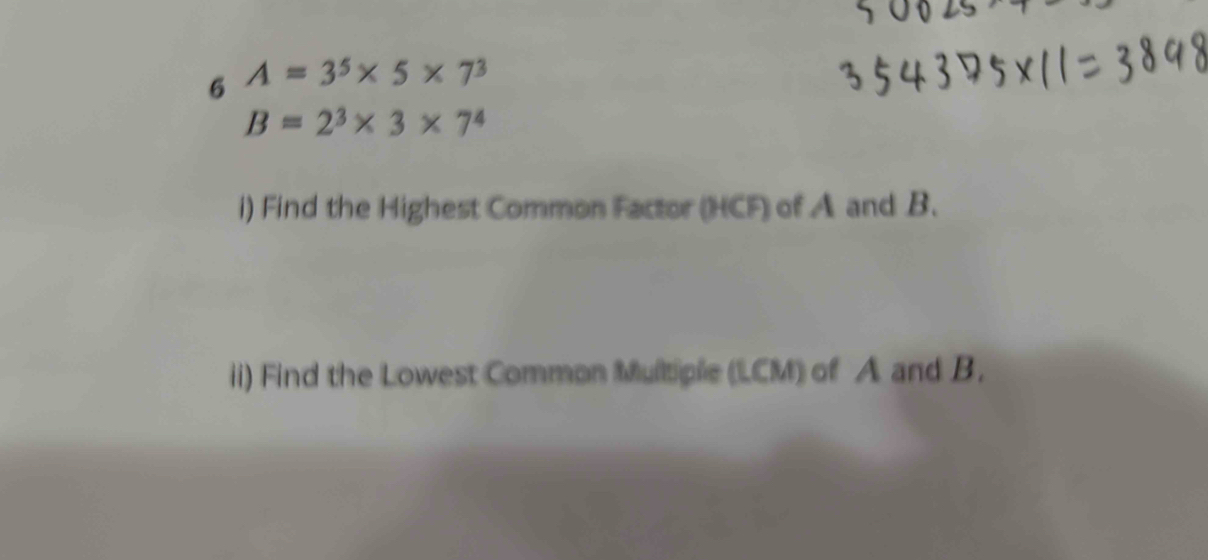 6 A=3^5* 5* 7^3
B=2^3* 3* 7^4
i) Find the Highest Common Factor (HCF) of A and B. 
ii) Find the Lowest Common Multiple (LCM) of A and B.