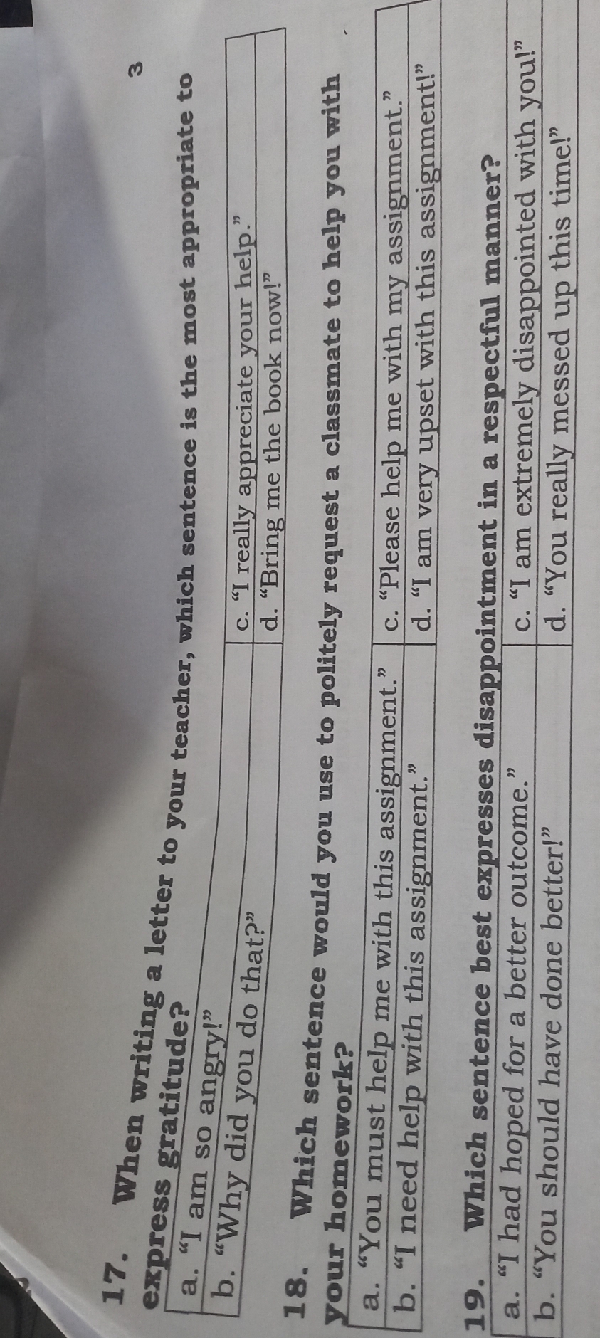3
17. When writing a l
exp
ich sentence would you use to politely request a classmate to help you with
your homework?
a. “You must help me with this assignment.” c. “Please help me with my assignment.”
b. “I need help with this assignment.” d. “I am very upset with this assignment!”
19. Which sentence best expresses disappointment in a respectful manner?
a. “I had hoped for a better outcome.” c. “I am extremely disappointed with you!”
b. “You should have done better!” d. “You really messed up this time!”