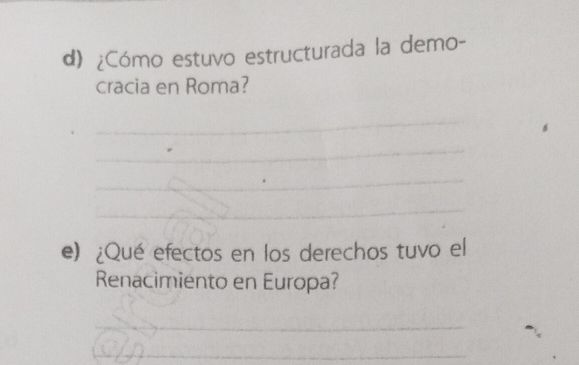 ¿Cómo estuvo estructurada la demo- 
cracia en Roma? 
_ 
_ 
_ 
_ 
e) ¿Qué efectos en los derechos tuvo el 
Renacimiento en Europa? 
_ 
_