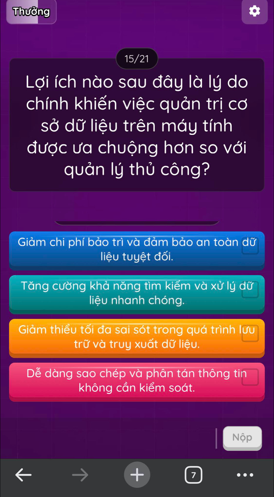 Thưởng
15/21
Lợi ích nào sau đây là lý do
chính khiến việc quản trị cơ
sở dữ liệu trên máy tính
được ưa chuộng hơn so với
quản lý thủ công?
Giảm chi phí bảo trì và đảm bảo an toàn dữ
liệu tuyệt đối.
Tăng cường khả năng tìm kiếm và xử lý dữ
liệu nhanh chóng.
Giảm thiểu tối đa sai sót trong quá trình lưu
trữ và truy xuất dữ liệu.
Dễ dàng sao chép và phân tán thông tin
không cần kiểm soát.
Nộp
7