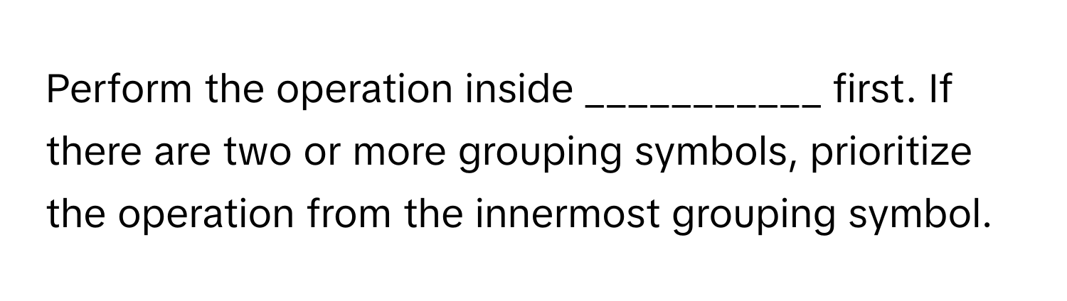 Perform the operation inside ___________ first. If there are two or more grouping symbols, prioritize the operation from the innermost grouping symbol.