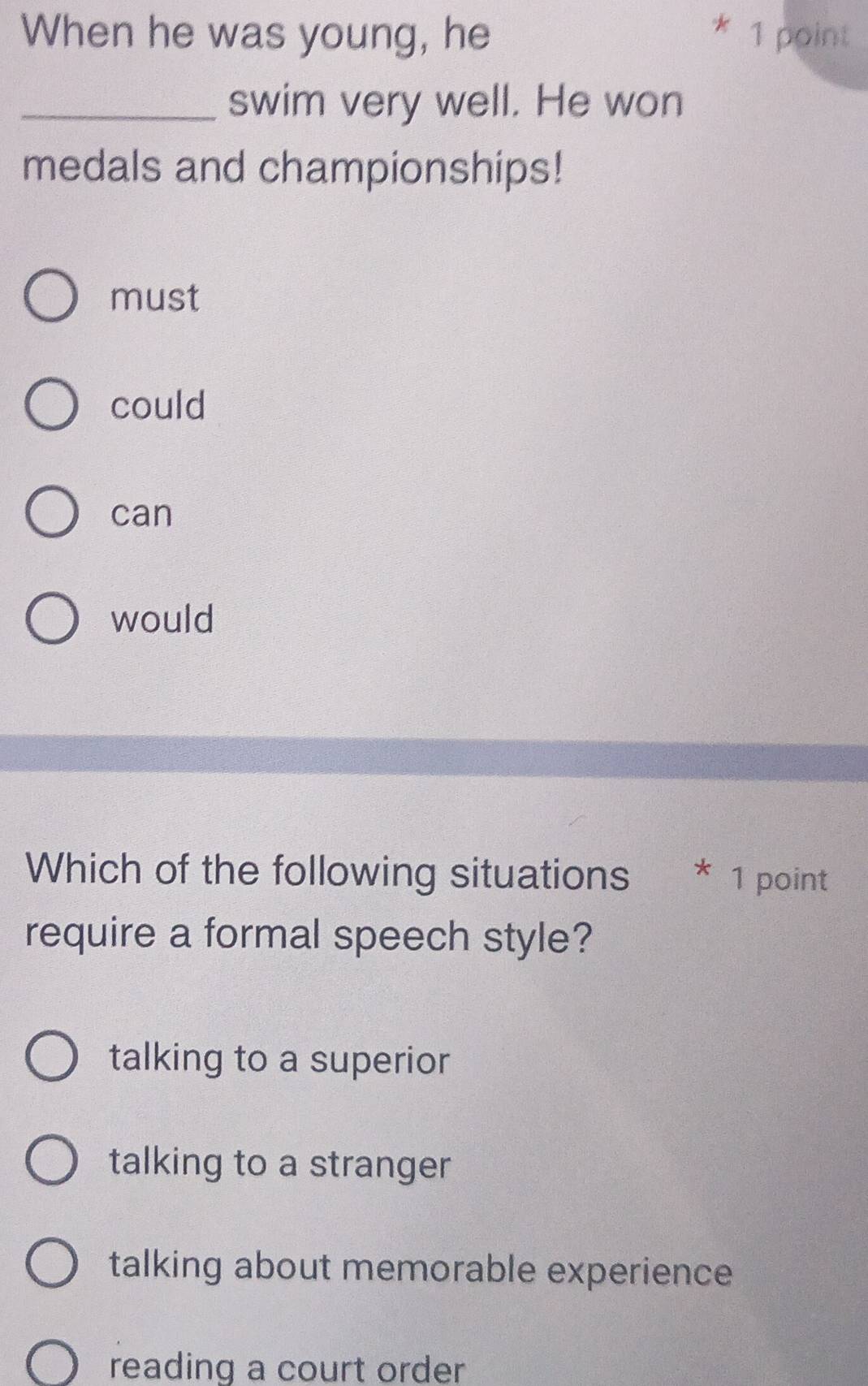 When he was young, he 1 point
_swim very well. He won
medals and championships!
must
could
can
would
Which of the following situations * 1 point
require a formal speech style?
talking to a superior
talking to a stranger
talking about memorable experience
reading a court order