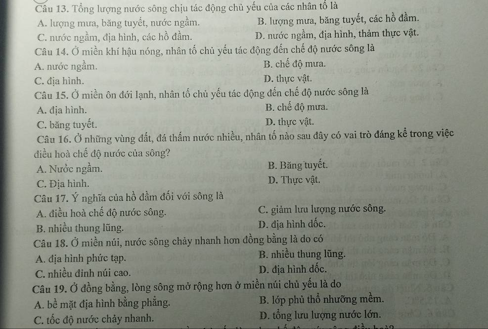 Tổng lượng nước sông chịu tác động chủ yếu của các nhân tố là
A. lượng mưa, băng tuyết, nước ngầm. B. lượng mưa, băng tuyết, các hồ đầm.
C. nước ngầm, địa hình, các hồ đầm. D. nước ngầm, địa hình, thảm thực vật.
Câu 14. Ở miền khí hậu nóng, nhân tố chủ yếu tác động đến chế độ nước sông là
A. nước ngầm. B. chế độ mưa.
C. địa hình. D. thực vật.
Câu 15. Ở miền ôn đới lạnh, nhân tố chủ yếu tác động đến chế độ nước sông là
A. địa hình. B. chế độ mưa.
C. băng tuyết. D. thực vật.
Câu 16. Ở những vùng đất, đá thấm nước nhiều, nhân tố nào sau đây có vai trò đáng kể trong việc
điều hoà chế độ nước của sông?
A. Nưởc ngầm. B. Băng tuyết.
C. Địa hình. D. Thực vật.
Câu 17. Ý nghĩa của hồ đầm đối với sông là
A. điều hoà chế độ nước sông. C. giảm lưu lượng nước sông.
B. nhiều thung lũng. D. địa hình đốc.
Câu 18. Ở miền núi, nước sông chảy nhanh hơn đồng bằng là do có
A. địa hình phức tạp. B. nhiều thung lũng.
C. nhiều đinh núi cao. D. địa hình dốc.
Câu 19. Ở đồng bằng, lòng sông mở rộng hơn ở miền núi chủ yếu là do
A. bề mặt địa hình bằng phẳng. B. lớp phủ thổ nhưỡng mềm.
C. tốc độ nước chảy nhanh. D. tổng lưu lượng nước lớn.