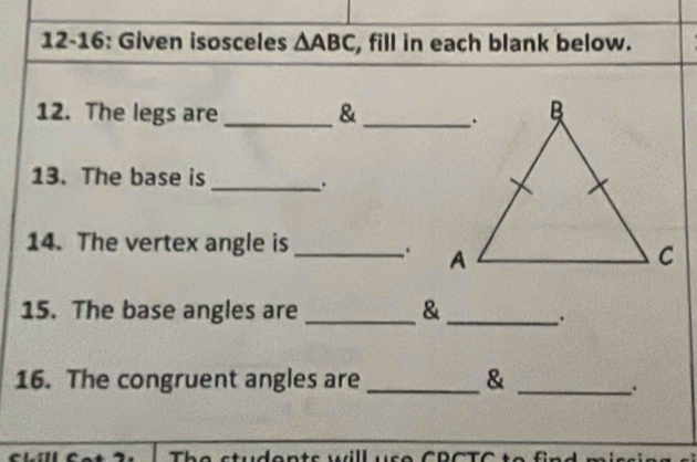 12-16: Given isosceles △ ABC , fill in each blank below. 
12. The legs are _& _ 
13. The base is _. 
14. The vertex angle is _. 
15. The base angles are _& 
_ 
16. The congruent angles are _& 
_