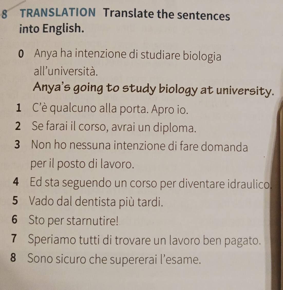 TRANSLATION Translate the sentences 
into English. 
0 Anya ha intenzione di studiare biologia 
all'università. 
Anya's going to study biology at university. 
1 C'è qualcuno alla porta. Apro io. 
2 Se farai il corso, avrai un diploma. 
3 Non ho nessuna intenzione di fare domanda 
per il posto di lavoro. 
4 Ed sta seguendo un corso per diventare idraulico. 
5 Vado dal dentista più tardi. 
6 Sto per starnutire! 
7 Speriamo tutti di trovare un lavoro ben pagato. 
8 Sono sicuro che supererai l’esame.