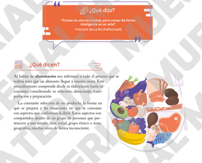 ¿Qué dijo? 
“Comer es una necesidad, pero comer de forma 
inteligente es un arte". 
François de La Rochefoucauld 
¿Qué dicen? 
Al hablar de alimentación nos referimos a todo el proceso que se 
realiza para que un alimento llegue a nuestra mesa. Este 
procedimiento comprende desde su elaboración hasta su 
consumo, considerando su selección, almacenaje, trans- 
portación y preparación. 
La constante selección de un producto, la forma en 
que se prepara y las situaciones en que se consume 
son aspectos que conforman la dieta. Estos aspectos son 
compartidos dentro de un grupo de personas que per- 
tenecen a una misma clase social, grupo étnico o zona 
geográfica, muchas veces de forma inconsciente.