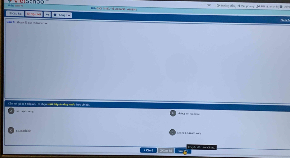 vietschool Vào phòng Bi tập nhanh Diểm
Hướng dẫn
Môn: KHTN Bài: GIới THiệU VE ALKANe- AlKene
≡ Câu hỏi Nộp bài O Thông tin
Chư 
Cu 7: Alkane là các hydrocarbon
Câu hỏi gồm 4 đáp án, HS chọn một đáp án duy nhất theo đề bài.
no, mạch vòng không no, mạch hò
no, mạch hỗ. không no, mạch vòng
Chuyển đến câu hỏi sau.
< Câu 6 0 Xem lạ