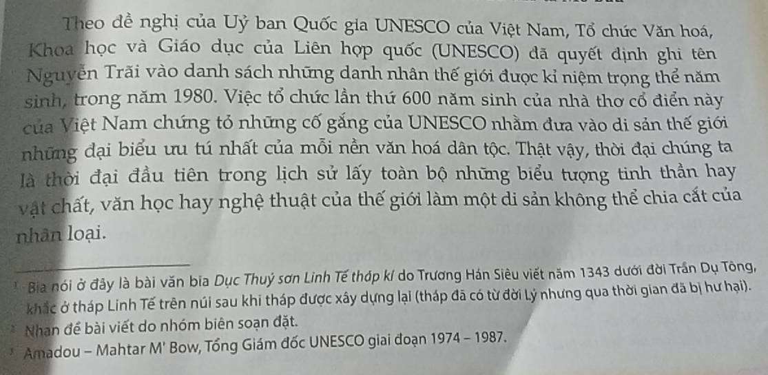 Theo đề nghị của Uỷ ban Quốc gia UNESCO của Việt Nam, Tổ chức Văn hoá, 
Khoa học và Giáo dục của Liên hợp quốc (UNESCO) đã quyết định ghi tên 
Nguyễn Trãi vào danh sách những danh nhân thế giới được kỉ niệm trọng thể năm 
sinh, trong năm 1980. Việc tổ chức lần thứ 600 năm sinh của nhà thơ cổ điển này 
của Việt Nam chứng tỏ những cố gắng của UNESCO nhằm đưa vào di sản thế giới 
những đại biểu ưu tú nhất của mỗi nền văn hoá dân tộc. Thật vậy, thời đại chúng ta 
là thời đại đầu tiên trong lịch sử lấy toàn bộ những biểu tượng tinh thần hay 
vật chất, văn học hay nghệ thuật của thế giới làm một di sản không thể chia cất của 
nhân loại. 
Bia nói ở đây là bài văn bia Dục Thuý sơn Linh Tế thớp k/ do Trương Hán Siêu viết năm 1343 dưới đời Trần Dụ Tông, 
khắc ở tháp Linh Tế trên núi sau khi tháp được xây dựng lại (tháp đã có từ đời Lý nhưng qua thời gian đã bị hư hại). 
Nhan để bài viết do nhóm biên soạn đặt. 
Amadou - Mahtar M' Bow, Tổng Giám đốc UNESCO giai đoạn 1974-1 987.