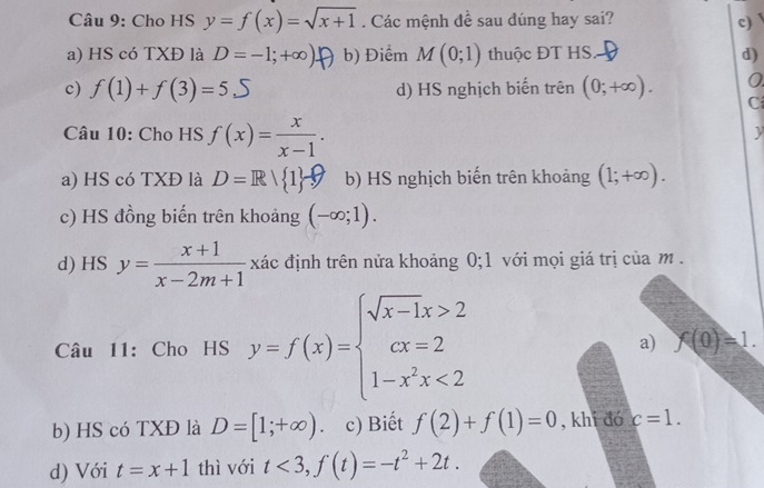 Cho HS y=f(x)=sqrt(x+1). Các mệnh đề sau dúng hay sai? c)
a) HS có TXĐ là D=-1;+∈fty ) b) Điểm M(0;1) thuộc ĐT HS d)
0
c) f(1)+f(3)=5.5 d) HS nghịch biến trên (0;+∈fty ). C
Câu 10: Cho HS f(x)= x/x-1 . 
y
a) HS có TXĐ là D=R| 1 b) HS nghịch biến trên khoảng (1;+∈fty ).
c) HS đồng biến trên khoảng (-∈fty ;1).
d) HS y= (x+1)/x-2m+1  xác định trên nửa khoảng 0;1 với mọi giá trị của m.
Câu 11: Cho HS y=f(x)=beginarrayl sqrt(x-1)x>2 cx=2 1-x^2x<2endarray. a) f(0)=1.
b) HS có TXĐ là D=[1;+∈fty ). c) Biết f(2)+f(1)=0 , khi đó c=1.
d) Với t=x+1 thì với t<3</tex>, f(t)=-t^2+2t.