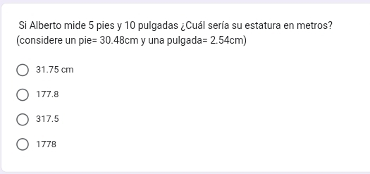 Si Alberto mide 5 pies y 10 pulgadas ¿Cuál sería su estatura en metros?
(considere un pie =30.48cm y una pulgada =2.54cm)
31.75 cm
177.8
317.5
1778