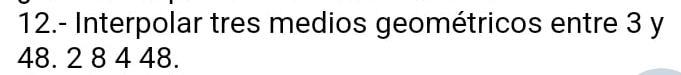12.- Interpolar tres medios geométricos entre 3 y
48. 2 8 4 48.