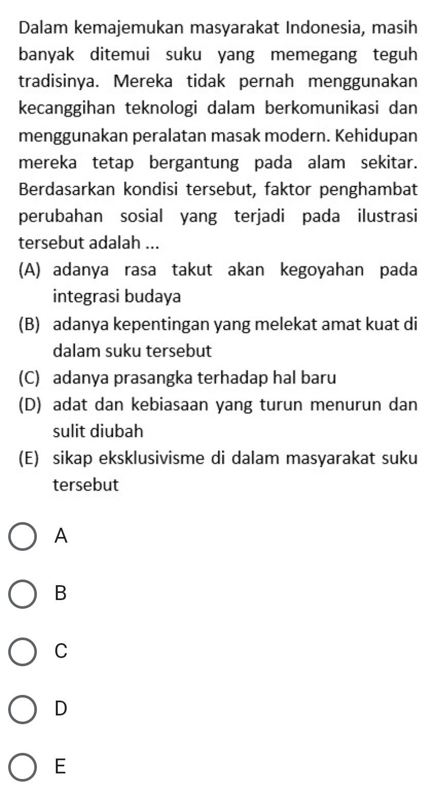 Dalam kemajemukan masyarakat Indonesia, masih
banyak ditemui suku yang memegang teguh
tradisinya. Mereka tidak pernah menggunakan
kecanggihan teknologi dalam berkomunikasi dan
menggunakan peralatan masak modern. Kehidupan
mereka tetap bergantung pada alam sekitar.
Berdasarkan kondisi tersebut, faktor penghambat
perubahan sosial yang terjadi pada ilustrasi
tersebut adalah ...
(A) adanya rasa takut akan kegoyahan pada
integrasi budaya
(B) adanya kepentingan yang melekat amat kuat di
dalam suku tersebut
(C) adanya prasangka terhadap hal baru
(D) adat dan kebiasaan yang turun menurun dan
sulit diubah
(E) sikap eksklusivisme di dalam masyarakat suku
tersebut
A
B
C
D
E