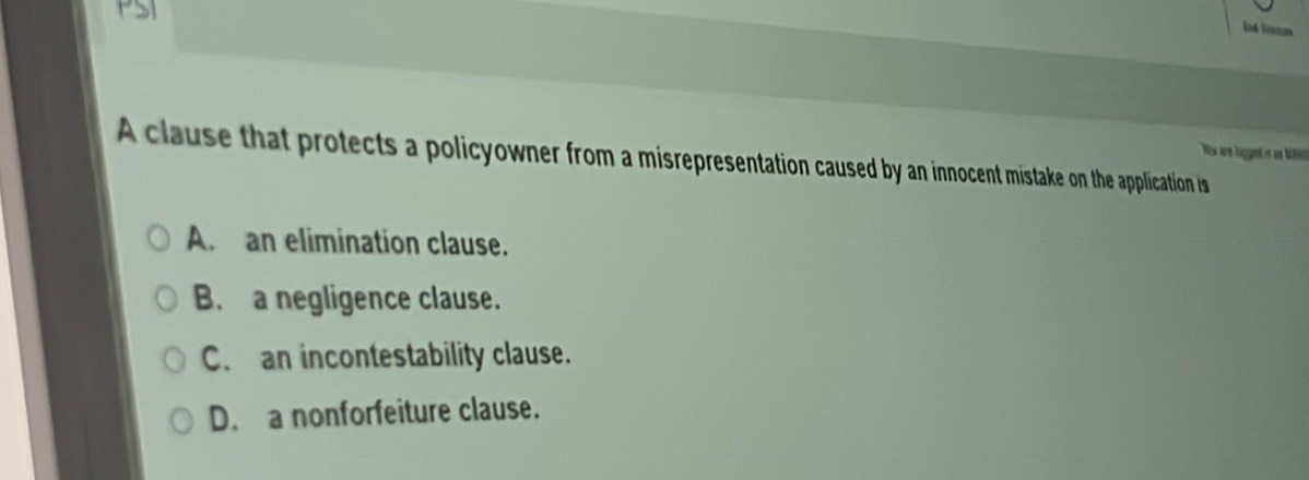 PSI
Ld Vmm
A clause that protects a policyowner from a misrepresentation caused by an innocent mistake on the application is es are loggen i as M.
A. an elimination clause.
B. a negligence clause.
C. an incontestability clause.
D. a nonforfeiture clause.