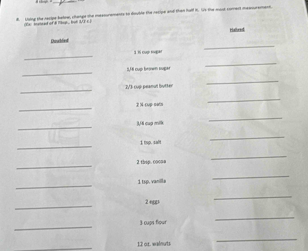 thsp. "_ 
8. Using the recipe below, change the measurements to double the recipe and then half it. Us the most correct measurement. 
(Ex: instead of 8 Tbsp., but 1/2 c.) 
Halved 
_ 
Doubled 
_ 
1 ½ cup sugar 
_ 
_
1/4 cup brown sugar 
_
2/3 cup peanut butter 
_ 
_ 
2 ½ cup oats 
_ 
_ 
_
3/4 cup milk 
_ 
_ 
1 tsp. salt 
_ 
2 tbsp. cocoa 
_ 
_ 
1 tsp. vanilla 
_ 
_ 
_ 
2 eggs 
_ 
_ 
3 cups flour 
_ 
_
12 oz. walnuts