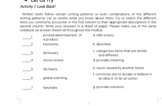 Let Us Ty
Activity 1. Look Back!
Written texts follow certain writing patterns or even combinations of the different
writing patterns. Let us review what you know about them. Try to match the different
texts you commonly encounter in the first column to their appropriate descriptions in the
second column. Write your answers in a sheet of paper. Please make use of the same
notebook as answer sheets all throughout this module.
printed advertisement of a. tells a story
__1. a product
__2. taxonomy b. describes
__3. dictionary c. categorizes items that are similar
and different
__4. movie review d. provides meaning
_5. life hacks e. result caused by another factor
f. convinces one to accept or believe in
_6. global warming an idea or to do an action
_7. fairytales g. provides solutions
1