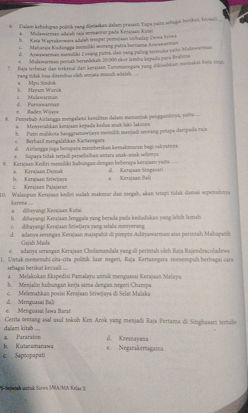 Dalam kehidupan politik yang dijelaskan dalam prasasti Yupa yaitu sehagai berikut, kecuali
a  Mulawarman adalah raja termasyur pada Kerajaan Kutai
b. Kata Waprakeswara adalah tempat pemujaan terhadap Dewa Syiwa
c. Maharaja Kudungga memiliki seorang putra bernama Aswawarman
d. Aswawarman memiliki 2 orang putra, dan yang paling termuka yaitu Mulawarman
e. Mulawarman pernah bersedekah 20.000 ekor lembu kepada para Brahma
7. Raja terbesar dan terkenal dari kerajaan Tarumanegara yang dikisahkan memakai baju zirah
yang tidak bisa ditembus oleh senjata musuh adalah. ...
a. Mpu Sindok
b. Hayam Wuruk
c. Mulawarman
d. Purnawarman
e. Raden Wijaya
8. Penyebab Airlangga mengalami kesulitan dalam menunjuk penggantinya, yaitu ....
a. Menyerahkan kerajaan kepada kedua anak laki-lakinya
b. Putri mahkota Sanggramawijaya memilih menjadi seorang petapa daripada raja
c. Berhasil mengalahkan Kartanegara
d. Airlangga juga berupaya memberikan kemakmuran bagi rakyatnya
e. Supaya tidak terjadi perselisihan antara anak-anak selirnya
9. Kerajaan Kediri memiliki hubungan dengan beberapa kerajaan yaitu …
a. Kerajaan Demak d. Kerajaan Singasari
b. Kerajaan Sriwijaya e. Kerajaan Bali
c. Kerajaan Pajajaran
10. Walaupun Kerajaan kediri sudaḥ makmur dan megah, akan tetapi tidak damai sepenuhnya
karena ....
a. dibayangi Kerajaan Kutai
b. dibayangi Kerajaan Jenggala yang berada pada kedudukan yang lebih lemah
c. dibayangi Kerajaan Sriwijaya yang selalu menyerang
d. adanya serangan Kerajaan majapahit di pimpin Adityawarman atas perintah Mahapatih
Gajah Mada
e adanya serangan Kerajaan Cholamandala yang di perintah oleh Raja Rajendracoladewa
1. Untuk memenuhi cita-cita politik luar negeri, Raja Kertanegara menempuh berbagai cara
sebagai berikut kecuali ....
a. Melakukan Ekspedisi Pamalayu untuk menguasai Kerajaan Melayu
b. Menjalin hubungan kerja sama dengan negeri Champa
c. Melemahkan posisi Kerajaan Sriwijaya di Selat Malaka
d. Menguasai Bali
e. Menguasai Jawa Barat
Cerita tentang asal usul tokoh Ken Arok yang menjadi Raja Pertama di Singhasari tertulis
dalam kitab ....
a. Pararaton d. Kresnayana
b. Kutaramanawa e. Negarakertagama
c. Saptopapati
S-Sejarah untuk Siswa SMA/MA Kelas X