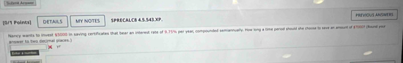 Submit Arswer 
PREVIOUS ANSWERS 
[0/1 Points] DETAILS MY NOTES SPRECALC8 4.5.543.XP. 
Nancy wants to invest $5000 in saving certificates that bear an interest rate of 9.75% per year, compounded semiannually. How long a time period should she choose to save an amount of $7000? (Round your 
answer to two decimal places.) 

yr 
Eed