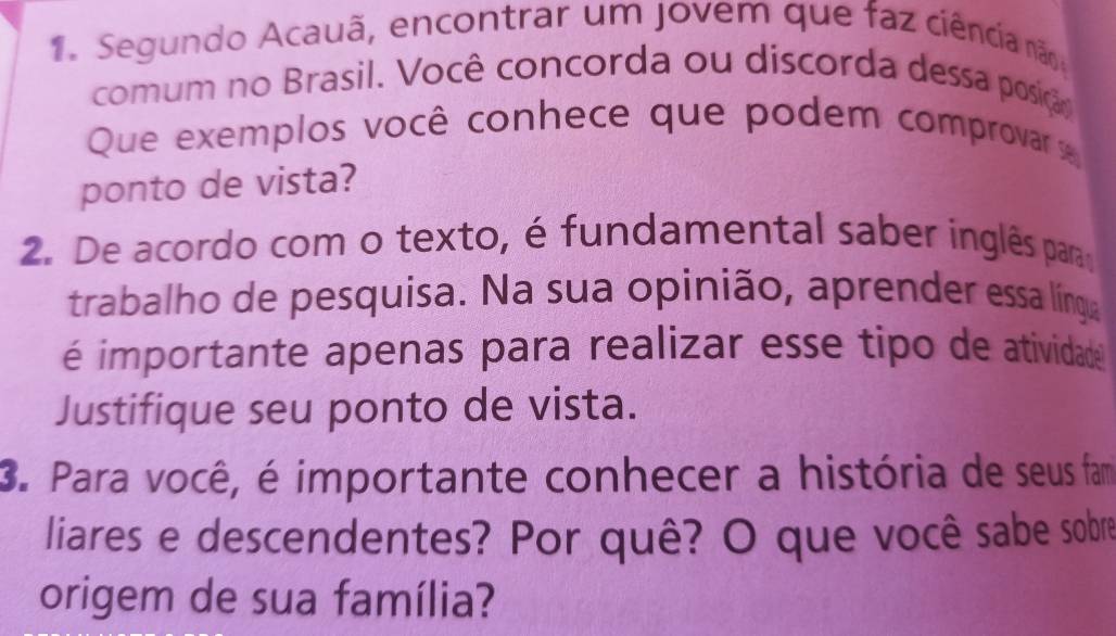 Segundo Acauã, encontrar um jovem que faz ciência não 
comum no Brasil. Você concorda ou discorda dessa posição 
Que exemplos você conhece que podem comprovar se 
ponto de vista? 
2. De acordo com o texto, é fundamental saber inglês para 
trabalho de pesquisa. Na sua opinião, aprender essa língua 
é importante apenas para realizar esse tipo de atividade 
Justifique seu ponto de vista. 
3. Para você, é importante conhecer a história de seus fam 
liares e descendentes? Por quê? O que você sabe sobre 
origem de sua família?