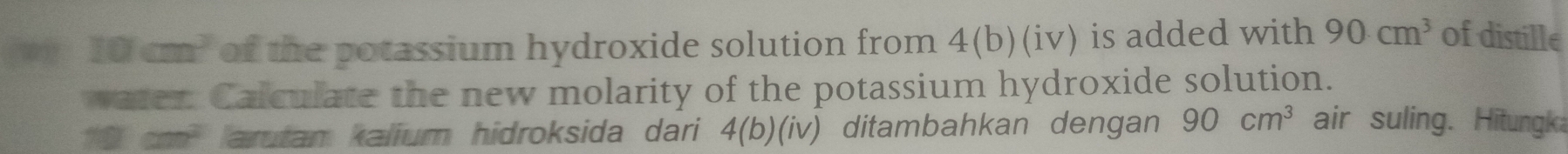 10cm^2 of the potassium hydroxide solution from 4(b)(iv) is added with 90cm^3 of distille 
water. Calculate the new molarity of the potassium hydroxide solution.
10cm^2 arutam kalium hidroksida dari 4(b)(iv) ditambahkan dengan 90cm^3 air suling. Hitungk