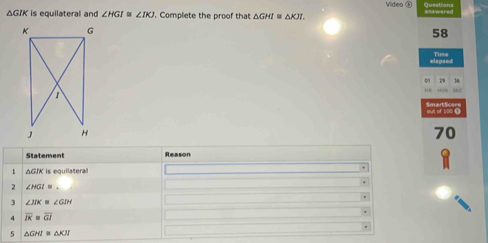 Video Questions
△ GIK is equilateral and ∠ HGI≌ ∠ IKJ. Complete the proof that △ GHI≌ △ KJI. answered
58
elapsed Time 
01 29 36
MIN ME C 
SmartScore 
out of 100 0
70
Statement Reason 
1 △ GIK is equilateral 
2 ∠ HGI DI
3 ∠ JIK ∠ GIH
4 overline IK≌ overline GI
5 △ GHI≌ △ KJI