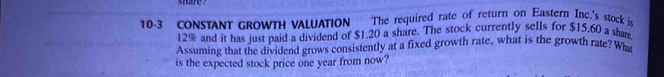 10-3 CONSTANT GROWTH VALUATION The required rate of return on Eastern Inc.'s stock i
12% and it has just paid a dividend of $1.20 a share. The stock currently sells for $15.60 a shre 
Assuming that the dividend grows consistently at a fixed growth rate, what is the growth rate? Wh 
is the expected stock price one year from now?