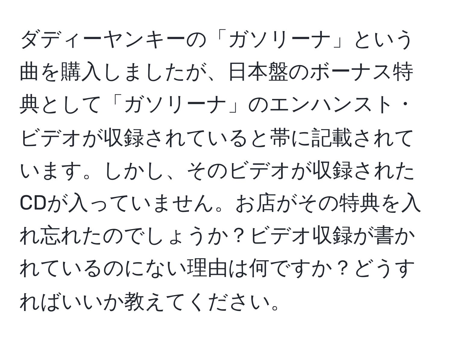 ダディーヤンキーの「ガソリーナ」という曲を購入しましたが、日本盤のボーナス特典として「ガソリーナ」のエンハンスト・ビデオが収録されていると帯に記載されています。しかし、そのビデオが収録されたCDが入っていません。お店がその特典を入れ忘れたのでしょうか？ビデオ収録が書かれているのにない理由は何ですか？どうすればいいか教えてください。