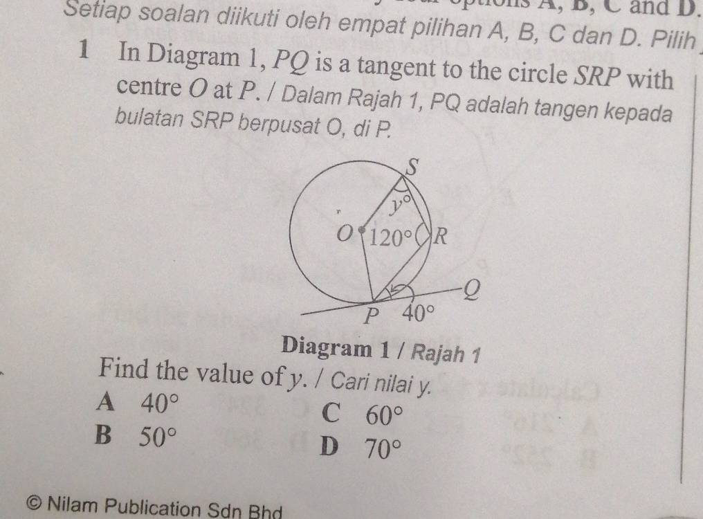 hs A, B, C and D.
Setiap soalan diikuti oleh empat pilihan A, B, C dan D. Pilih
1 In Diagram 1, PQ is a tangent to the circle SRP with
centre O at P. / Dalam Rajah 1, PQ adalah tangen kepada
bulatan SRP berpusat O, di P.
Diagram 1 / Rajah 1
Find the value of y. / Cari nilai y.
A 40°
C 60°
B 50°
D 70°
)  Nilam Publication Sơn Bhd