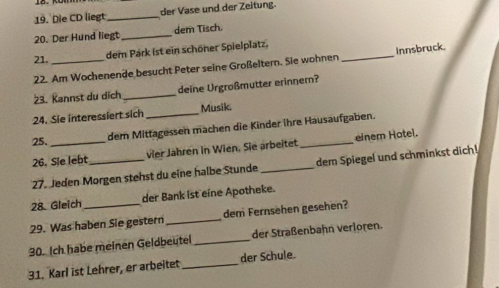 Die CD liegt _der Vase und der Zeitung. 
20. Der Hund liegt_ dem Tisch. 
21._ 
dem Park ist ein schöner Spielplatz. 
22. Am Wochenende besucht Peter seine Großeltern. Sie wohnen _Innsbruck. 
23. Kannst du dịch _deine Urgroßmutter erinnern? 
24. Sie interessiert sich _Musik. 
25. 
dem Mittagessen mächen die Kinder ihre Häusaufgaben. 
26. Sie lebt_ vier Jähren in Wien. Sie arbeitet _einem Hotel. 
27. Jeden Morgen stehst du eine halbe Stunde _dem Spiegel und schminkst dich! 
28. Gleich der Bank ist eine Apotheke. 
29. Was haben Sie gestern _dem Fernsehen gesehen? 
30. Ich habe meinen Geldbeutel _der Straßenbahn verloren. 
31. Karl ist Lehrer, er arbeitet _der Schule.