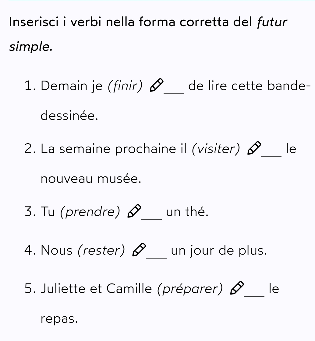 Inserisci i verbi nella forma corretta del futur 
simple. 
1. Demain je (finir) _de lire cette bande- 
dessinée. 
2. La semaine prochaine il (visiter) _le 
nouveau musée. 
3. Tu (prendre) _un thé. 
4. Nous (rester) _un jour de plus. 
5. Juliette et Camille (préparer) _le 
repas.