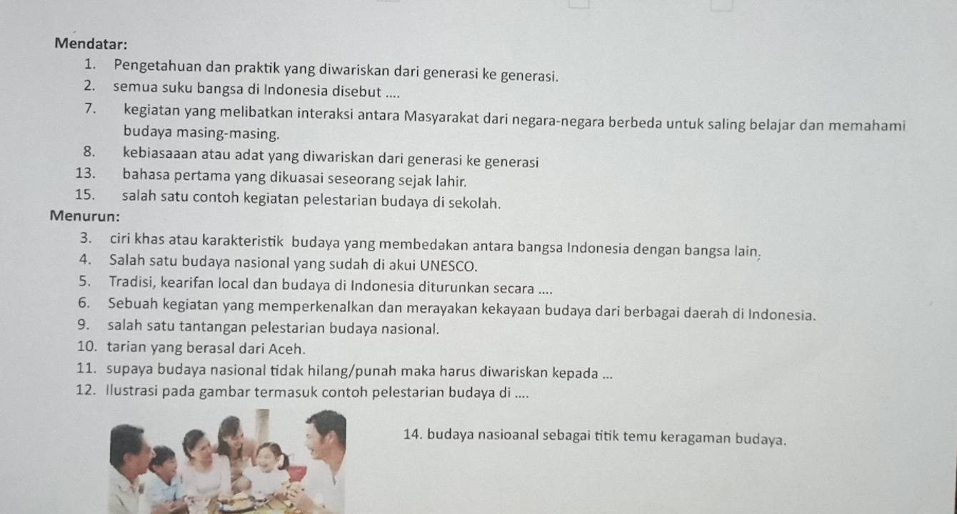 Mendatar: 
1. Pengetahuan dan praktik yang diwariskan dari generasi ke generasi. 
2. semua suku bangsa di Indonesia disebut .... 
7. kegiatan yang melibatkan interaksi antara Masyarakat dari negara-negara berbeda untuk saling belajar dan memahami 
budaya masing-masing. 
8. kebiasaaan atau adat yang diwariskan dari generasi ke generasi 
13. bahasa pertama yang dikuasai seseorang sejak lahir. 
15. salah satu contoh kegiatan pelestarian budaya di sekolah. 
Menurun: 
3. ciri khas atau karakteristik budaya yang membedakan antara bangsa Indonesia dengan bangsa lain, 
4. Salah satu budaya nasional yang sudah di akui UNESCO. 
5. Tradisi, kearifan local dan budaya di Indonesia diturunkan secara .... 
6. Sebuah kegiatan yang memperkenalkan dan merayakan kekayaan budaya dari berbagai daerah di Indonesia. 
9. salah satu tantangan pelestarian budaya nasional. 
10. tarian yang berasal dari Aceh. 
11. supaya budaya nasional tidak hilang/punah maka harus diwariskan kepada ... 
12. Ilustrasi pada gambar termasuk contoh pelestarian budaya di .... 
14. budaya nasioanal sebagai titik temu keragaman budaya.