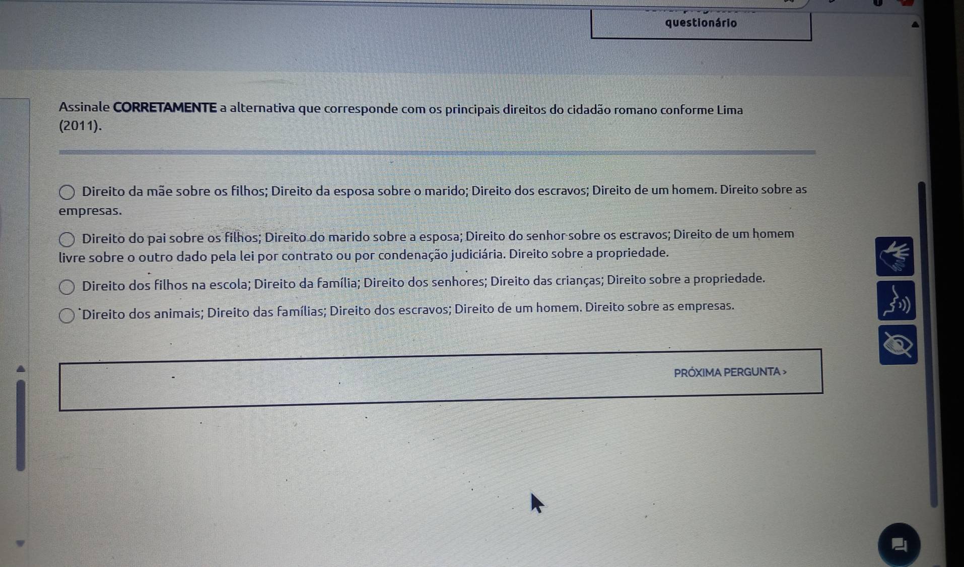 questio nário
Assinale CORRETAMENTE a alternativa que corresponde com os principais direitos do cidadão romano conforme Lima
(2011).
Direito da mãe sobre os filhos; Direito da esposa sobre o marido; Direito dos escravos; Direito de um homem. Direito sobre as
empresas.
Direito do pai sobre os filhos; Direito do marido sobre a esposa; Direito do senhor sobre os escravos; Direito de um homem
livre sobre o outro dado pela lei por contrato ou por condenação judiciária. Direito sobre a propriedade.
Direito dos filhos na escola; Direito da família; Direito dos senhores; Direito das crianças; Direito sobre a propriedade.
*Direito dos animais; Direito das famílias; Direito dos escravos; Direito de um homem. Direito sobre as empresas.
PRÓXIMA PERGUNTA >