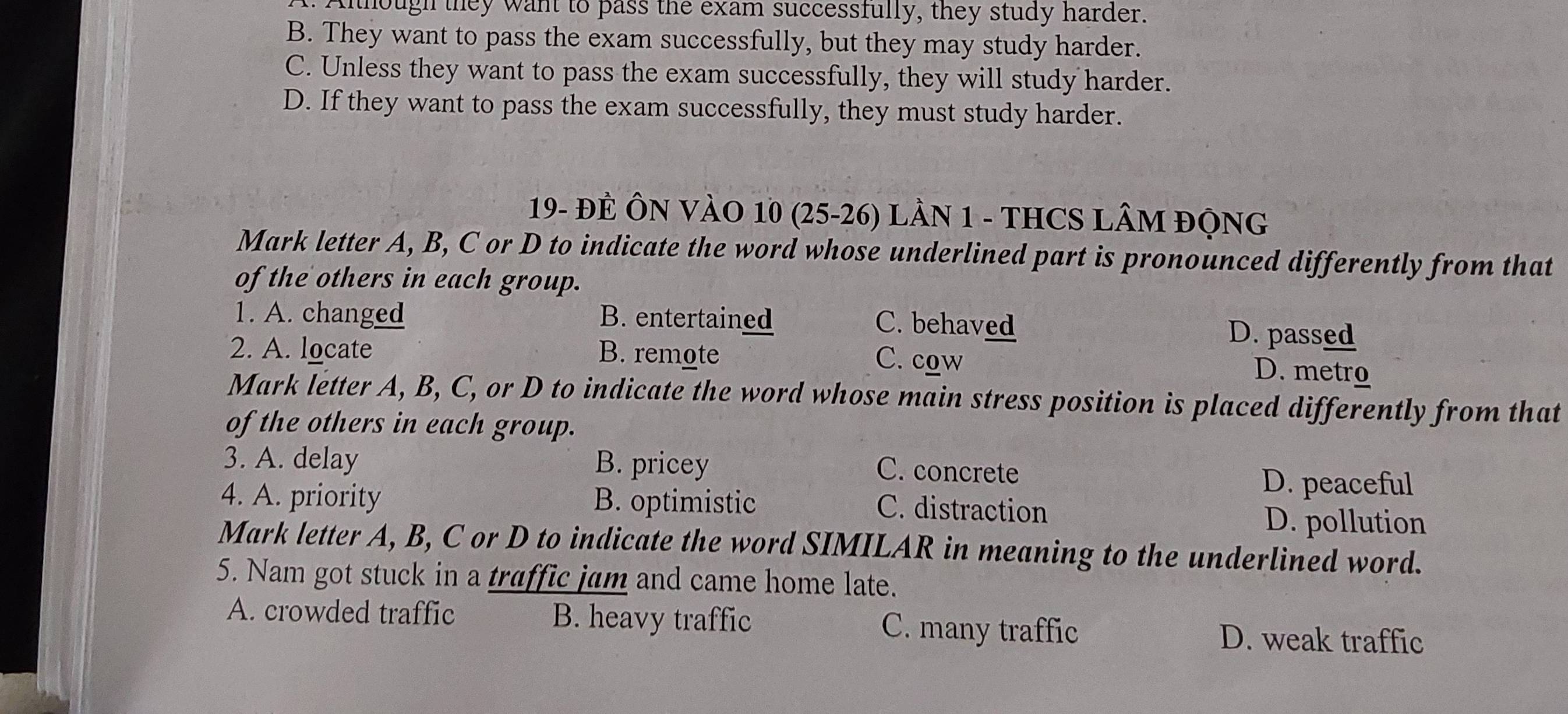 Although they want to pass the exam successfully, they study harder.
B. They want to pass the exam successfully, but they may study harder.
C. Unless they want to pass the exam successfully, they will study harder.
D. If they want to pass the exam successfully, they must study harder.
19- ĐE ÔN VÀO 10 (25-26) LầN 1 - THCS LÂM độNG
Mark letter A, B, C or D to indicate the word whose underlined part is pronounced differently from that
of the others in each group.
1. A. changed B. entertained C. behaved
D. passed
2. A. locate B. remote C. cow
D. metro
Mark letter A, B, C, or D to indicate the word whose main stress position is placed differently from that
of the others in each group.
3. A. delay B. pricey
C. concrete
D. peaceful
4. A. priority B. optimistic D. pollution
C. distraction
Mark letter A, B, C or D to indicate the word SIMILAR in meaning to the underlined word.
5. Nam got stuck in a traffic jam and came home late.
A. crowded traffic B. heavy traffic C. many traffic D. weak traffic