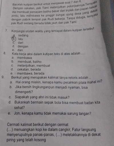 Bacalah kutipan berikut untuk menjawab soal 7 dan 8.
Dengan cekatan, pak Tami melanjutkan pekerjaannya.Ternyata
dia membuat semacam baliho besar dari triplek dan papan bekas
pintu, lalu membawa ke pinggir sungal ujung desa yang deka
dengan pabrik tempat pak Rudi bekerja. Tanpa diduga, ternyata
pak Rudi sedang berada tidak jauh dari pak Tami
7. Konjungsi urutan waktu yang terdapat dalam kutipan tersebut
a sedang
b. la'u
c dari
d. dengan
e. dan
8. Kata kerja aksi dalam kutipan teks di atas adalah ....
a. membawa
b. membuat, baliho
c. melanjutkan, membuat
d. cekatan, berada
e. membawa, berada
9. Berikut yang merupakan kalimat tanya retoris adalah ..
a. Hai orang miskin, kenapa kamu pecahkan pilala mahal ini?
b. Jika bersih lingkunganpun menjadi nyaman, bisa
dimengerti?
c. Siapakah yang ahri ini tidak masuk?
d. Bukankah bermain sepak bola bisa membuat badan kita
sehat?
e. Jon, kenapa kamu tidak memakai sarung tangan?
Cermati kalimat berikut dengan cermat
(...) menuangkan kopi ke dalam cangkir, Fatur langsung
menyeruputnya panas-panas, (...) meletakkannya di dekat
piring yang telah kosong