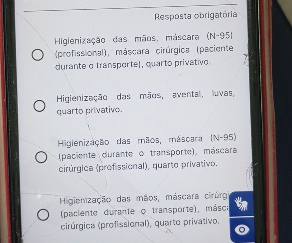 Resposta obrigatória
Higienização das mãos, máscara (N-95)
(profissional), máscara cirúrgica (paciente
durante o transporte), quarto privativo.
Higienização das mãos, avental, luvas,
quarto privativo.
Higienização das mãos, máscara (N-95)
(paciente durante o transporte), máscara
cirúrgica (profissional), quarto privativo.
Higienização das mãos, máscara cirúrgi
(paciente durante o transporte), másca
cirúrgica (profissional), quarto privativo.