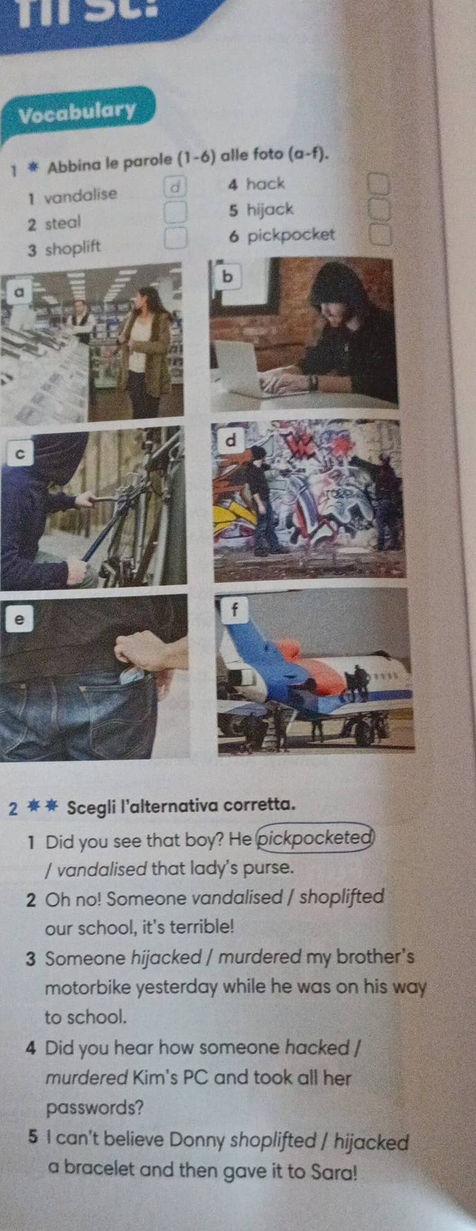 Vocabulary 
1 * Abbina le parole (1-6) alle foto (a-f). 
1 vandalise d 4 hack 
5 hijack 
2 steal 
6 pickpocket 
3 
C 
e 
2 ★ Scegli l'alternativa corretta. 
1 Did you see that boy? He pickpocketed 
/ vandalised that lady's purse. 
2 Oh no! Someone vandalised / shoplifted 
our school, it's terrible! 
3 Someone hijacked / murdered my brother's 
motorbike yesterday while he was on his way 
to school. 
4 Did you hear how someone hacked / 
murdered Kim's PC and took all her 
passwords? 
5 I can't believe Donny shoplifted / hijacked 
a bracelet and then gave it to Sara!